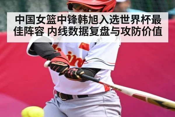 中国女篮中锋韩旭入选世界杯最佳阵容 内线数据复盘与攻防价值 - kaiyun