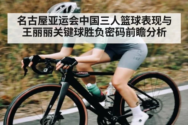 名古屋亚运会中国三人篮球表现与王丽丽关键球胜负密码前瞻分析