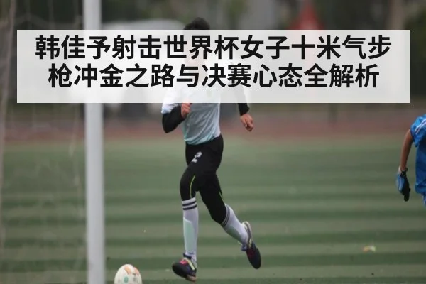 韩佳予射击世界杯女子十米气步枪冲金之路与决赛心态全解析