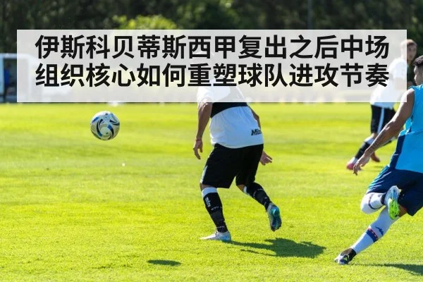 伊斯科贝蒂斯西甲复出之后中场组织核心如何重塑球队进攻节奏